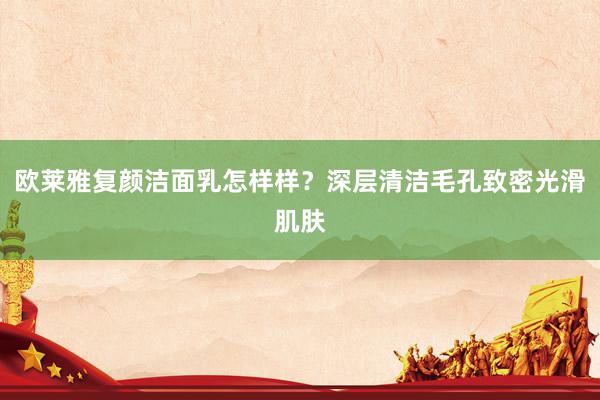 欧莱雅复颜洁面乳怎样样？深层清洁毛孔致密光滑肌肤