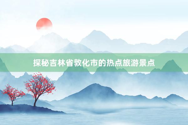 探秘吉林省敦化市的热点旅游景点