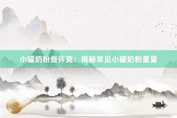 小罐奶粉些许克：揭秘常见小罐奶粉重量
